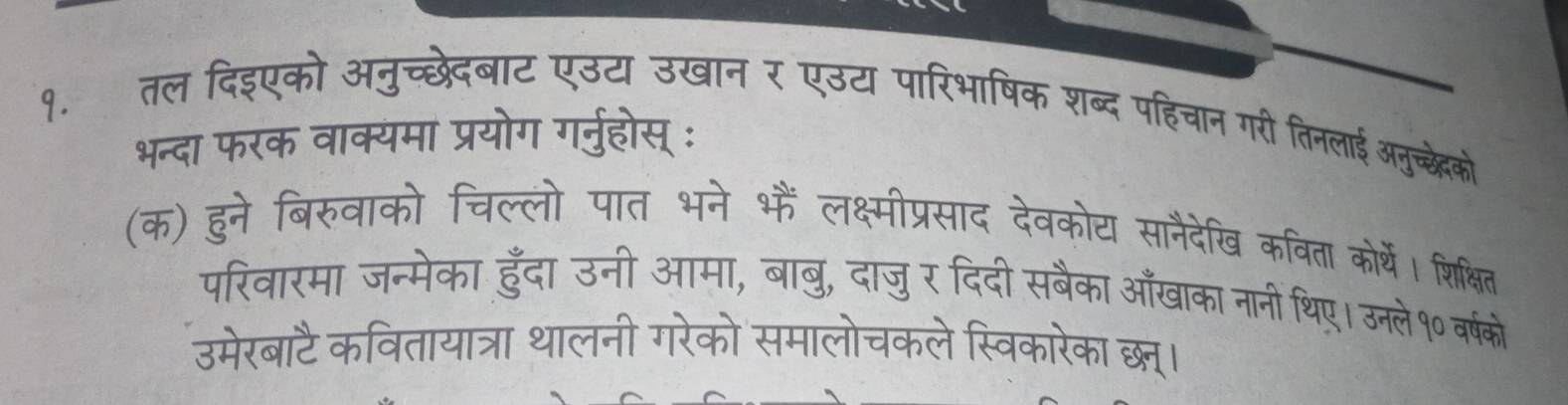 १. तल दिइएको अनुच्छेदबाट एउट उखान र एउट पारिभाषिक शब्द पहिचान गरी तिनलाई अनुच्छेको 
भन्दा फरक वाक्यमा प्रयोग गर्नुहोस् : 
(क) हुने बिरुवाको चिल्लो पात भने भैं लक्ष्मीप्रसाद देवकोय सानैदेखि कविता कोर्थें। शिक्षित 
परिवारमा जन्मेका हुँदा उनी आमा, बाबु, दाजुर दिदी सबैका आँखाका नानी थिए। उनले१० वर्षको 
उमेरबाटै कवितायात्रा थालनी गरेको समालोचकले स्विकारेका छम।