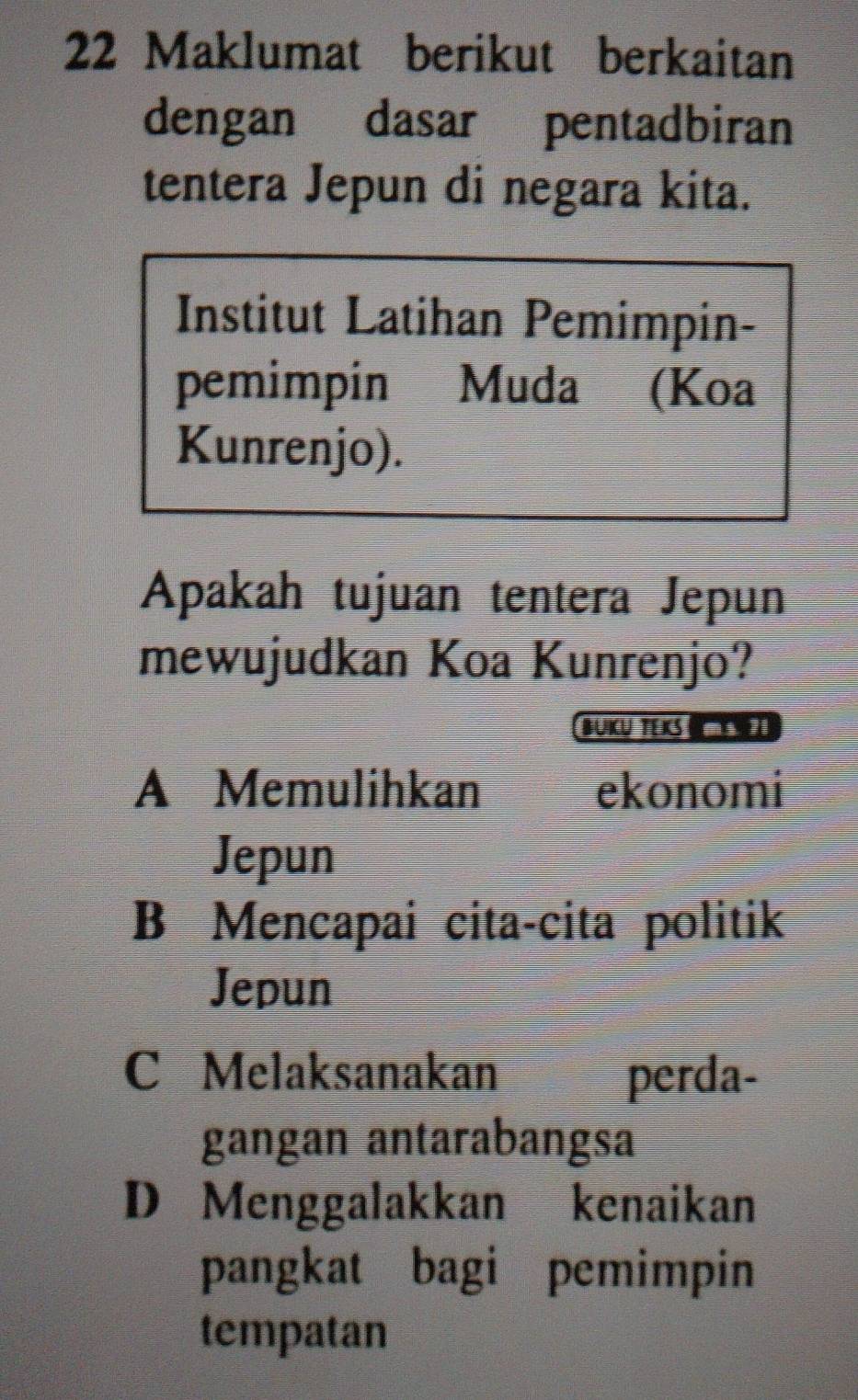 Maklumat berikut berkaitan
dengan dasar pentadbiran
tentera Jepun di negara kita.
Institut Latihan Pemimpin-
pemimpin Muda (Koa
Kunrenjo).
Apakah tujuan tentera Jepun
mewujudkan Koa Kunrenjo?
BUku Teks ma 20
A Memulihkan ekonomi
Jepun
B Mencapai cita-cita politik
Jepun
C Melaksanakan perda-
gangan antarabangsa
D Menggalakkan kenaikan
pangkat bagi pemimpin
tempatan