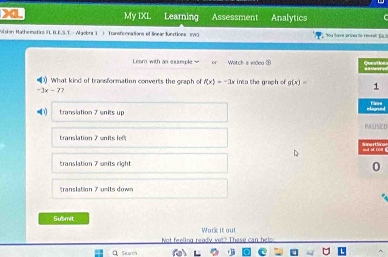 My IXL Learning Assessment Analytics
Vision Mathematics FL B.E.S.T. - Algebra 1 > Transformations of linear functions XWQ You have prizes to reveal! Go t
Learn with an example or Watch a video ons
red
What kind of transformation converts the graph of f(x)=-3x into the graph of g(x)=
-3x-7 2
e
translation 7 units up ed
ED
translation 7 units left cor
06
translation 7 units right
translation 7 units down
Submit
Work it out
Not feeling ready vet? These can help:
Q Search fel