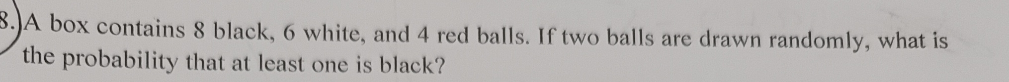 8.)A box contains 8 black, 6 white, and 4 red balls. If two balls are drawn randomly, what is 
the probability that at least one is black?