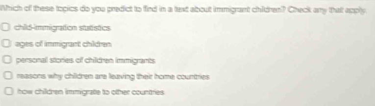 Which of these topics do you predict to fird in a text about immgrant childran? Check any that apply.
chid-immigrafon stafstics
ages of immigrant children
personal stories of children immigrants
reasons why chidren are leaving their home countries
how children immigrate to other countries .