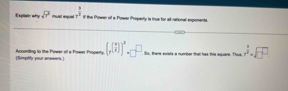 Explain why sqrt(7^3) m ust equal 7^(frac 3)2 if the Power of a Power Property is true for all rational exponents. 
According to the Power of a Power Property, (_7( 3/2 ))^2=□^(□).So. , there exists a number that has this square. Thus, 7^(frac 3)2=sqrt(□^(□)). 
(Simplify your answers.)