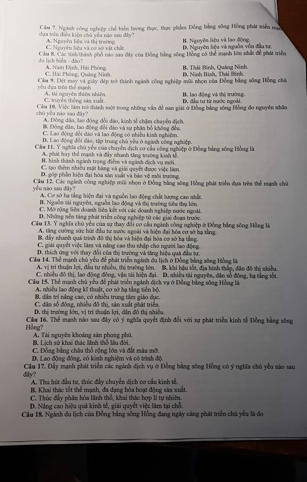 Ngành công nghiệp chế biến lương thực, thực phẩm Đồng bằng sông Hồng phát triển mạn
dựa trên điều kiện chủ yếu nào sau đây?
A. Nguyên liệu và thị trường. B. Nguyên liệu và lao động.
C. Nguyên liệu và cơ sở vật chất. D. Nguyên liệu và nguồn vốn đầu tư.
Câu 8. Các tinh/thành phố nảo sau đây của Đồng bằng sông Hồng có thế mạnh lớn nhất để phát triển
du lịch biển - đảo?
A. Nam Định, Hải Phòng. B. Thái Bình, Quảng Ninh.
C. Hải Phòng, Quảng Ninh. D. Ninh Bình, Thái Bình.
Câu 9. Dệt may và giảy dép trở thành ngành công nghiệp mũi nhọn của Đồng bằng sông Hồng chủ
yếu dựa trên thể mạnh
A. tài nguyên thiên nhiên. B. lao động và thị trường.
C. truyền thống sản xuất. D. đầu tư từ nước ngoài.
Câu 10. Việc làm trở thành một trong những vấn đề nan giải ở Đồng bằng sông Hồng do nguyên nhân
chủ yếu nào sau đây?
A. Đông dân, lao động dồi dào, kinh tế chậm chuyển dịch.
B. Đông dân, lao động dồi dào và sự phân bố không đều.
C. Lao động dồi dào và lao động có nhiều kinh nghiệm.
D. Lao động dồi dào, tập trung chủ yếu ở ngành công nghiệp.
Câu 11. Ý nghĩa chủ yếu của chuyền dịch cơ cấu công nghiệp ở Đồng bằng sông Hồng là
A. phát huy thể mạnh và đầy nhanh tăng trưởng kinh tế.
B. hình thành ngành trọng điểm và ngành dịch vụ mới.
C. tạo thêm nhiều mặt hàng và giải quyết được việc làm.
D. góp phần hiện đại hóa sản xuất và bảo vệ môi trường.
Câu 12. Các ngành công nghiệp mũi nhọn ở Đồng bằng sông Hồng phát triển dựa trên thế mạnh chủ
yếu nào sau đây?
A. Cơ sở hạ tầng hiện đại và nguồn lao động chất lượng cao nhất.
B. Nguồn tài nguyên, nguồn lao động và thị trường tiêu thụ lớn.
C. Mở rộng liên doanh liên kết với các doanh nghiệp nước ngoài.
D. Những nền tảng phát triển công nghiệp từ các giai đoạn trước.
Câu 13. Ý nghĩa chủ yếu của sự thay đồi cơ cấu ngành công nghiệp ở Đồng bằng sông Hồng là
A. tăng cường sức hút đầu tư nước ngoài và hiện đại hóa cơ sở hạ tầng.
B. đầy nhanh quá trình đô thị hóa và hiện đại hóa cơ sở hạ tầng.
C. giải quyết việc làm và nâng cao thu nhập cho người lao động.
D. thích ứng với thay đồi của thị trường và tăng hiệu quả đầu tư.
Câu 14. Thế mạnh chủ yếu để phát triển ngành du lịch ở Đồng bằng sông Hồng là
A. vị trí thuận lợi, đầu tư nhiều, thị trường lớn. B. khí hậu tốt, địa hình thấp, dân đô thị nhiều.
C. nhiều đô thị, lao động đông, vận tải hiện đại. D. nhiều tài nguyên, dân số đông, hạ tầng tốt.
Câu 15. Thể mạnh chủ yều đề phát triển ngành dịch vụ ở Đồng bằng sông Hồng là
A. nhiều lao động kĩ thuật, cơ sở hạ tầng tiền bộ.
B. dân trí nâng cao, có nhiều trung tâm giáo dục.
C. dân số đông, nhiều đô thị, sản xuất phát triển.
D. thị trường lớn, vị trí thuận lợi, dân đô thị nhiều.
Câu 16. Thế mạnh nào sau đây có ý nghĩa quyết định đối với sự phát triển kinh tế Đồng bằng sông
Hồng?
A. Tài nguyên khoáng sản phong phú.
B. Lịch sử khai thác lãnh thổ lâu đời.
C. Đồng bằng châu thổ rộng lớn và đất màu mỡ.
D. Lao động đông, có kinh nghiệm và có trình độ.
Câu 17. Đầy mạnh phát triển các ngành dịch vụ ở Đồng bằng sông Hồng có ý nghĩa chủ yếu nào sau
đây?
A. Thu hút đầu tư, thúc đầy chuyển dịch cơ cấu kinh tế.
B. Khai thác tốt thế mạnh, đa dạng hóa hoạt động sản xuất.
C. Thúc đầy phân hóa lãnh thổ, khai thác hợp lí tự nhiên.
D. Nâng cao hiệu quả kinh tế, giải quyết việc làm tại chỗ.
Câu 18. Ngành du lịch của Đồng bằng sông Hồng đang ngày càng phát triển chủ yếu là do