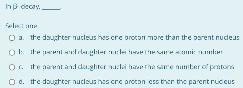 In β - decay,_ .
Select one:
a. the daughter nucleus has one proton more than the parent nucleus
b. the parent and daughter nuclei have the same atomic number
c. the parent and daughter nuclei have the same number of protons
d. the daughter nucleus has one proton less than the parent nucleus