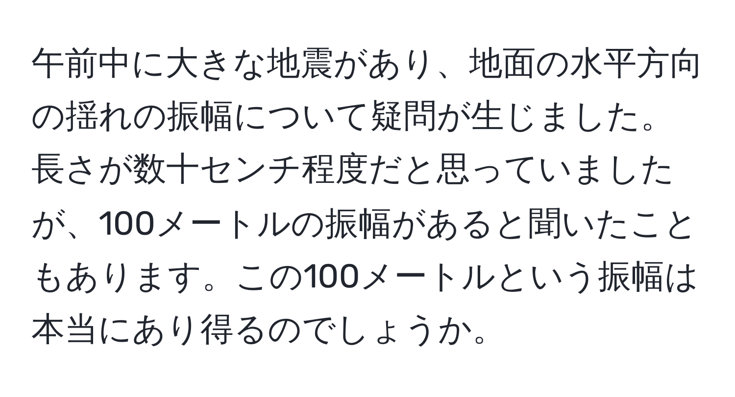 午前中に大きな地震があり、地面の水平方向の揺れの振幅について疑問が生じました。長さが数十センチ程度だと思っていましたが、100メートルの振幅があると聞いたこともあります。この100メートルという振幅は本当にあり得るのでしょうか。