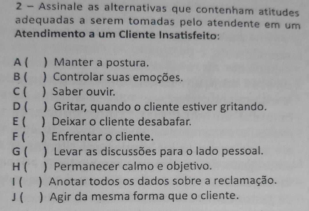 Assinale as alternativas que contenham atitudes
adequadas a serem tomadas pelo atendente em um
Atendimento a um Cliente Insatisfeito:
A ( ) Manter a postura.
B ( ) Controlar suas emoções.
C ( ) Saber ouvir.
D ( ) Gritar, quando o cliente estiver gritando.
E( ) Deixar o cliente desabafar.
F ) Enfrentar o cliente.
G  ) Levar as discussões para o lado pessoal.
H ( ) Permanecer calmo e objetivo.
I ( ) Anotar todos os dados sobre a reclamação.
J ( ) Agir da mesma forma que o cliente.