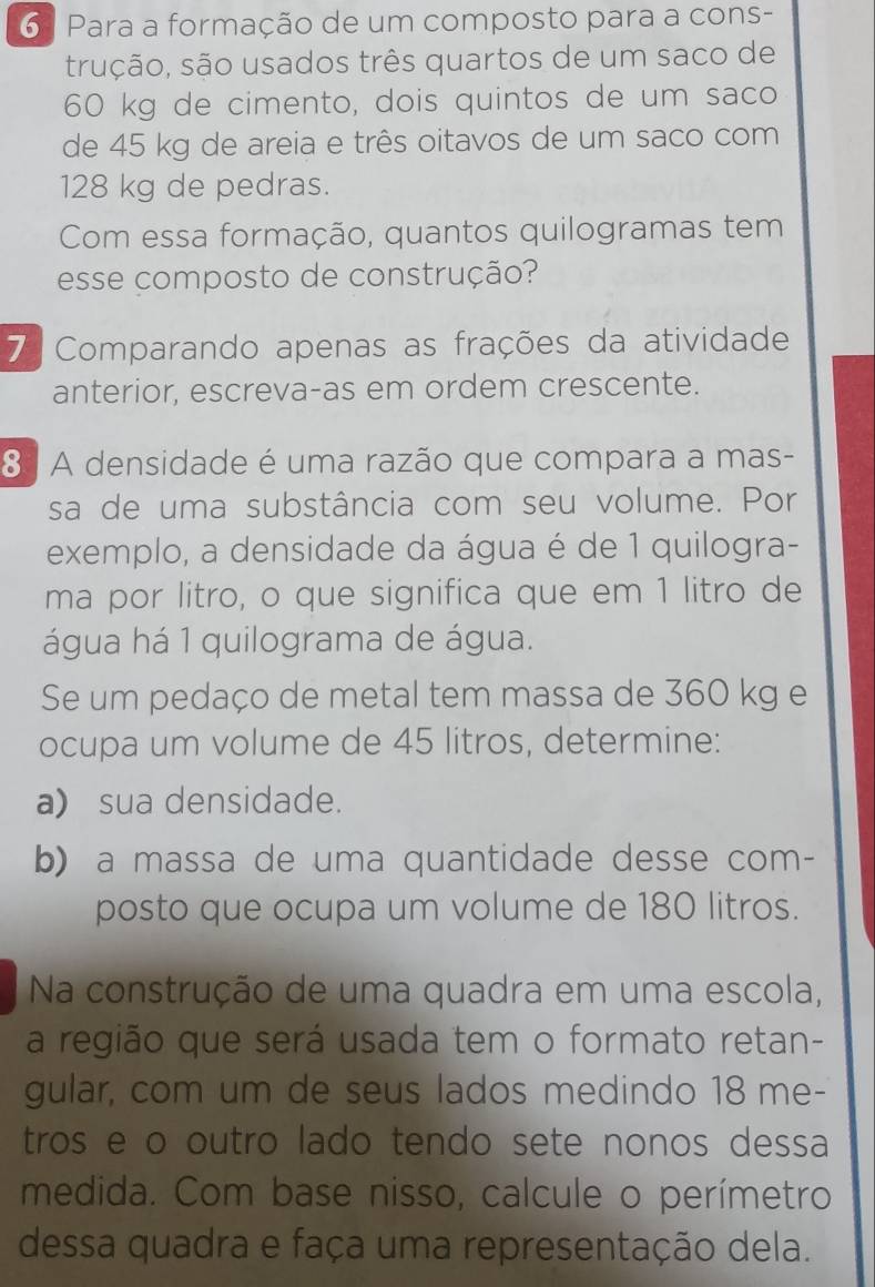 6 ª Para a formação de um composto para a cons- 
trução, são usados três quartos de um saco de
60 kg de cimento, dois quintos de um saco 
de 45 kg de areia e três oitavos de um saco com
128 kg de pedras. 
Com essa formação, quantos quilogramas tem 
esse composto de construção? 
7 Comparando apenas as frações da atividade 
anterior, escreva-as em ordem crescente. 
8| A densidade é uma razão que compara a mas- 
sa de uma substância com seu volume. Por 
exemplo, a densidade da água é de 1 quilogra- 
ma por litro, o que significa que em 1 litro de 
água há 1 quilograma de água. 
Se um pedaço de metal tem massa de 360 kg e 
ocupa um volume de 45 litros, determine: 
a) sua densidade. 
b) a massa de uma quantidade desse com- 
posto que ocupa um volume de 180 litros. 
Na construção de uma quadra em uma escola, 
a região que será usada tem o formato retan- 
gular, com um de seus lados medindo 18 me- 
tros e o outro lado tendo sete nonos dessa 
medida. Com base nisso, calcule o perímetro 
dessa quadra e faça uma representação dela.