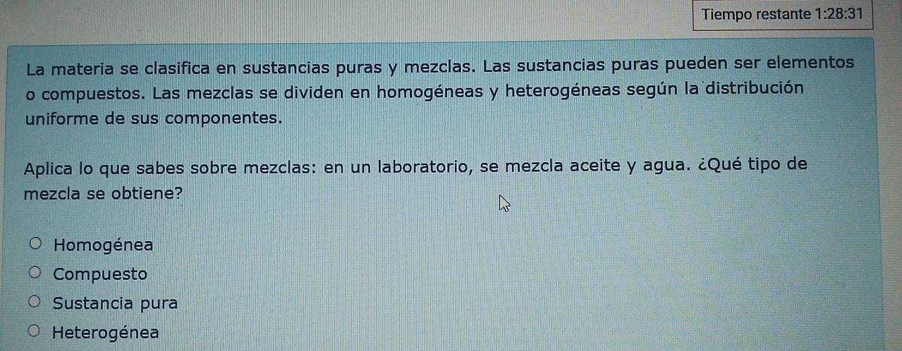 Tiempo restante 1:28:31
La materia se clasifica en sustancias puras y mezclas. Las sustancias puras pueden ser elementos
o compuestos. Las mezclas se dividen en homogéneas y heterogéneas según la distribución
uniforme de sus componentes.
Aplica lo que sabes sobre mezclas: en un laboratorio, se mezcla aceite y agua. ¿Qué tipo de
mezcla se obtiene?
Homogénea
Compuesto
Sustancia pura
Heterogénea