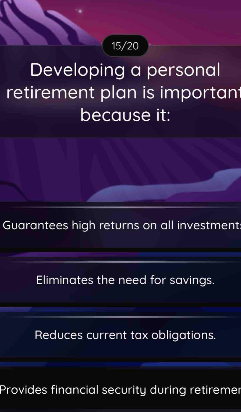 15/20
Developing a personal
retirement plan is important
because it:
Guarantees high returns on all investment:
Eliminates the need for savings.
Reduces current tax obligations.
Provides financial security during retiremer