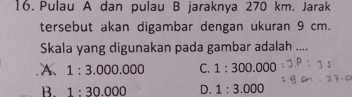 Pulau A dan pulau B jaraknya 270 km. Jarak
tersebut akan digambar dengan ukuran 9 cm.
Skala yang digunakan pada gambar adalah ....
A. 1:3.000.000 C. 1:300.000
B. 1:30.000 D. 1:3.000