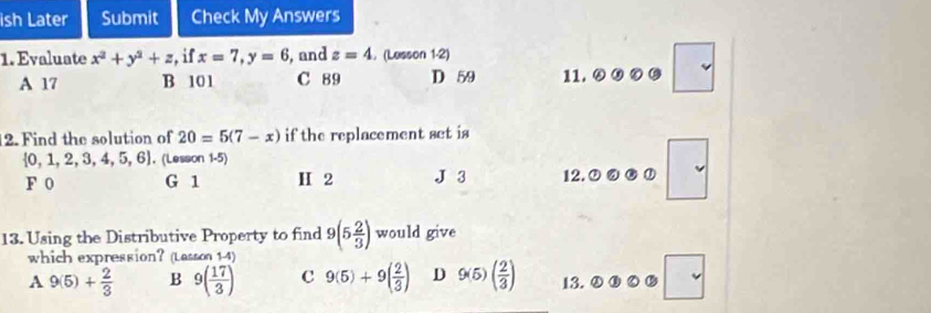 ish Later Submit Check My Answers
1. Evaluate x^2+y^2+z , if x=7, y=6 , and z=4.(Lesson 1-2)
A 17 B 101 C 89 D 59 11. ω
2. Find the solution of 20=5(7-x) if the replacement set is
 0,1,2,3,4,5,6 , (Lesson 1-5)
F 0 G 1 H 2 J 3 12. ①
13. Using the Distributive Property to find 9(5 2/3 ) would give
which expression?(Lasson 1-4)
A 9(5)+ 2/3  B 9( 17/3 ) C 9(5)+9( 2/3 ) D 9(5)( 2/3 ) 13.