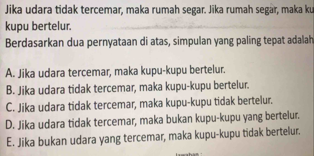 Jika udara tidak tercemar, maka rumah segar. Jika rumah segar, maka ku
kupu bertelur.
Berdasarkan dua pernyataan di atas, simpulan yang paling tepat adalah
A. Jika udara tercemar, maka kupu-kupu bertelur.
B. Jika udara tidak tercemar, maka kupu-kupu bertelur.
C. Jika udara tidak tercemar, maka kupu-kupu tidak bertelur.
D. Jika udara tidak tercemar, maka bukan kupu-kupu yang bertelur.
E. Jika bukan udara yang tercemar, maka kupu-kupu tidak bertelur.