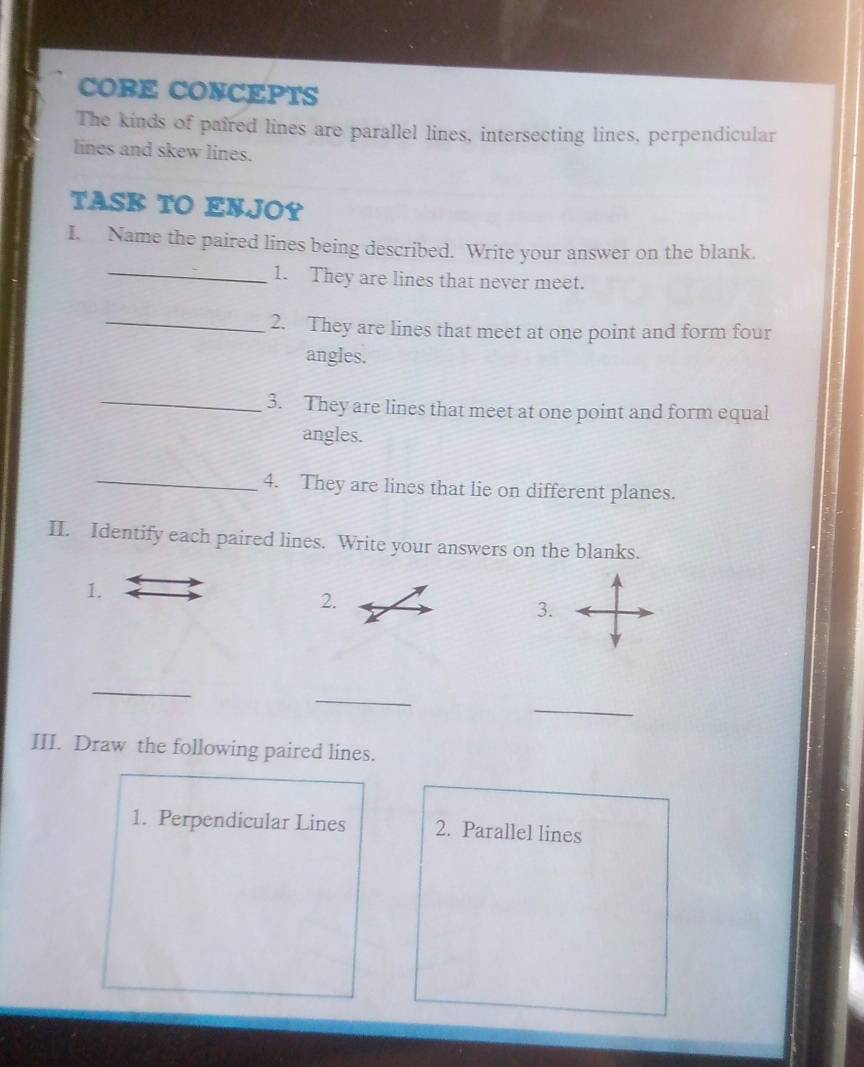 CORE CONCEPTS 
The kinds of paired lines are parallel lines, intersecting lines, perpendicular 
lines and skew lines. 
TASK TO ENJOY 
I. Name the paired lines being described. Write your answer on the blank. 
_1. They are lines that never meet. 
_2. They are lines that meet at one point and form four 
angles. 
_3. They are lines that meet at one point and form equal 
angles. 
_4. They are lines that lie on different planes. 
II. Identify each paired lines. Write your answers on the blanks. 
1. 
2. 
3. 
_ 
_ 
_ 
III. Draw the following paired lines. 
1. Perpendicular Lines 2. Parallel lines