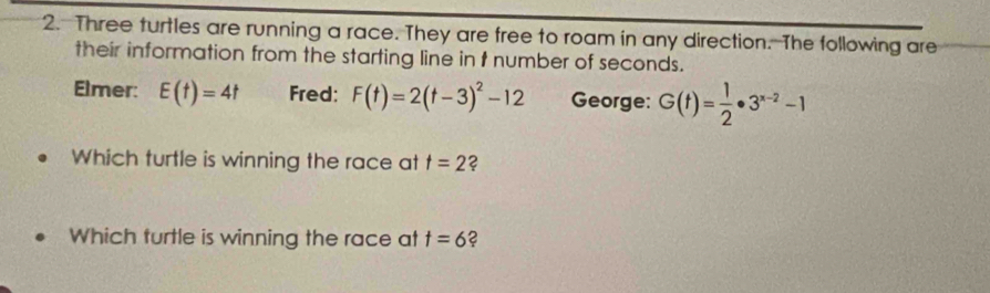 Three turtles are running a race. They are free to roam in any direction. The following are 
their information from the starting line in t number of seconds. 
Elmer: E(t)=4t Fred: F(t)=2(t-3)^2-12 George: G(t)= 1/2 · 3^(x-2)-1
Which turtle is winning the race at t=2 ? 
Which turtle is winning the race at t=6 2