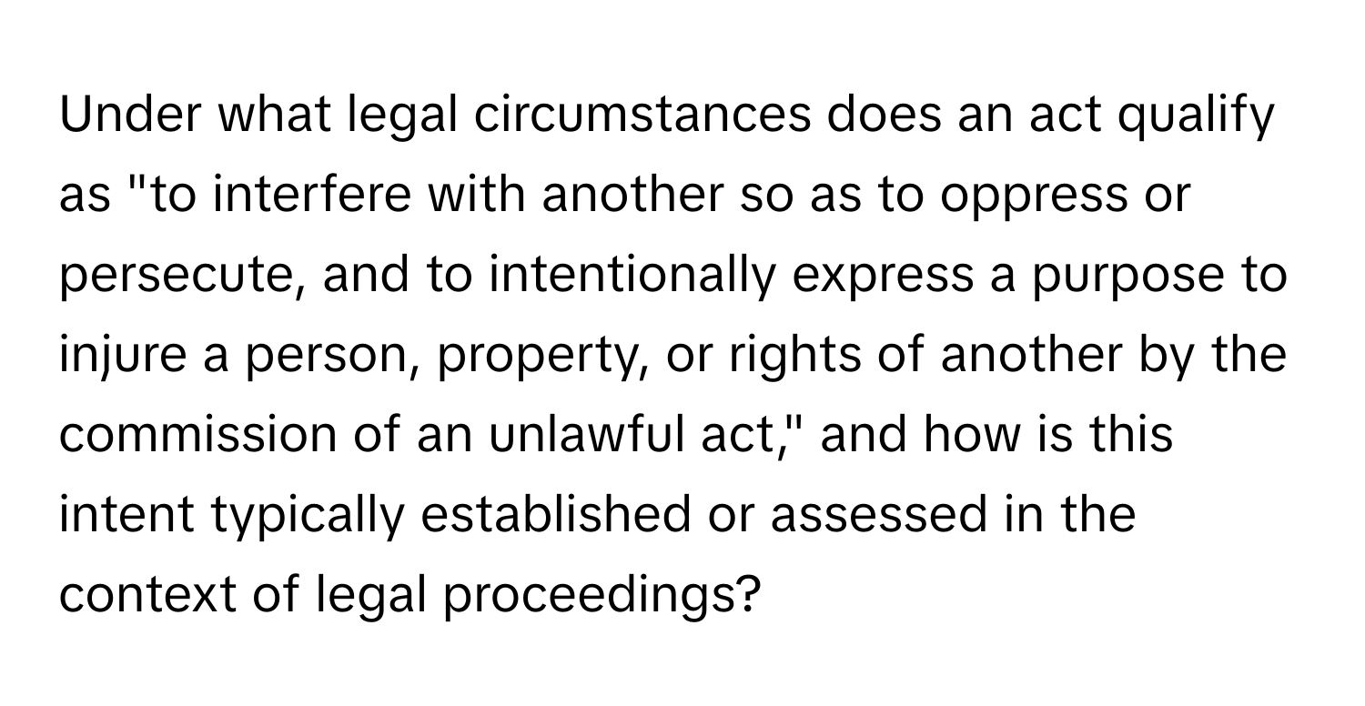 Under what legal circumstances does an act qualify as "to interfere with another so as to oppress or persecute, and to intentionally express a purpose to injure a person, property, or rights of another by the commission of an unlawful act," and how is this intent typically established or assessed in the context of legal proceedings?