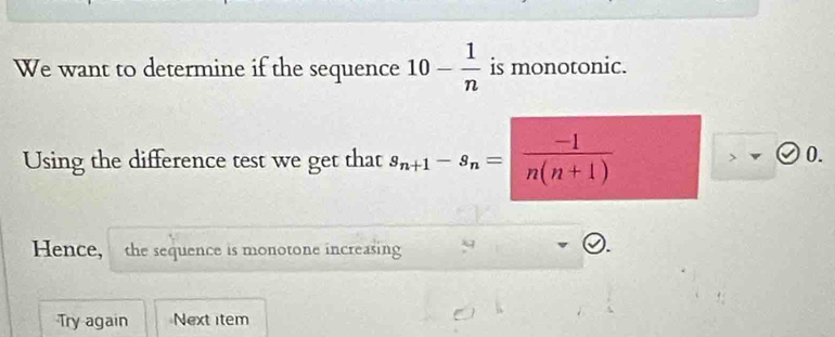 We want to determine if the sequence 10- 1/n  is monotonic. 
Using the difference test we get that s_n+1-s_n=| (-1)/n(n+1) 
0. 
Hence, the sequence is monotone increasing 
Try again Next item