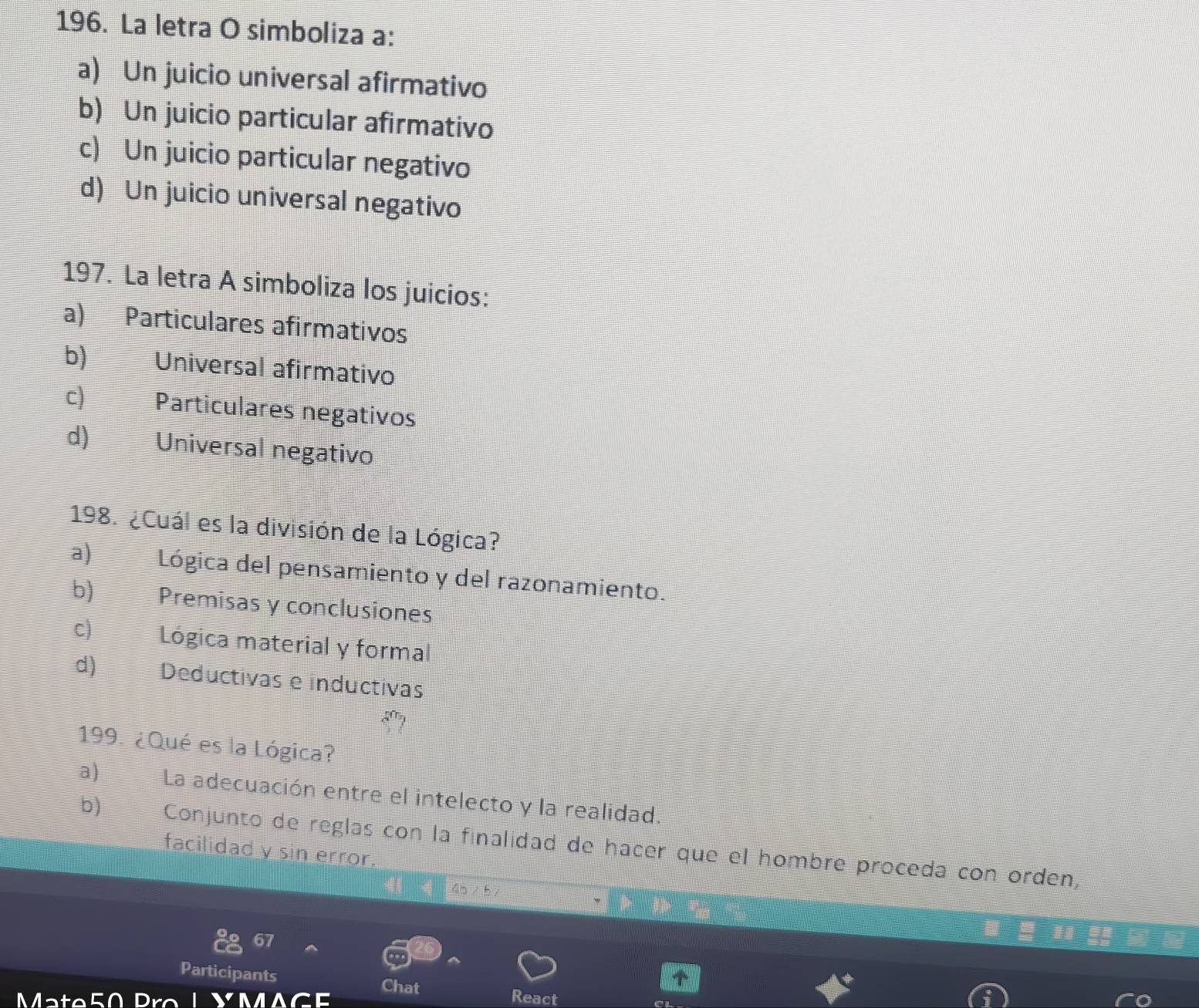 La letra O simboliza a:
a) Un juicio universal afirmativo
b) Un juicio particular afirmativo
c) Un juicio particular negativo
d) Un juicio universal negativo
197. La letra A simboliza los juicios:
a) Particulares afirmativos
b) Universal afirmativo
c) Particulares negativos
d) Universal negativo
198. ¿Cuál es la división de la Lógica?
a) Lógica del pensamiento y del razonamiento.
b) Premisas y conclusiones
c) Lógica material y formal
d) Deductivas e inductivas
199. ¿Qué es la Lógica?
a) La adecuación entre el intelecto y la realidad.
b) Conjunto de reglas con la finalidad de hacer que el hombre proceda con orden,
facilidad y sin error.
67
Participants
Chat
Mate50 Pro 1 A React