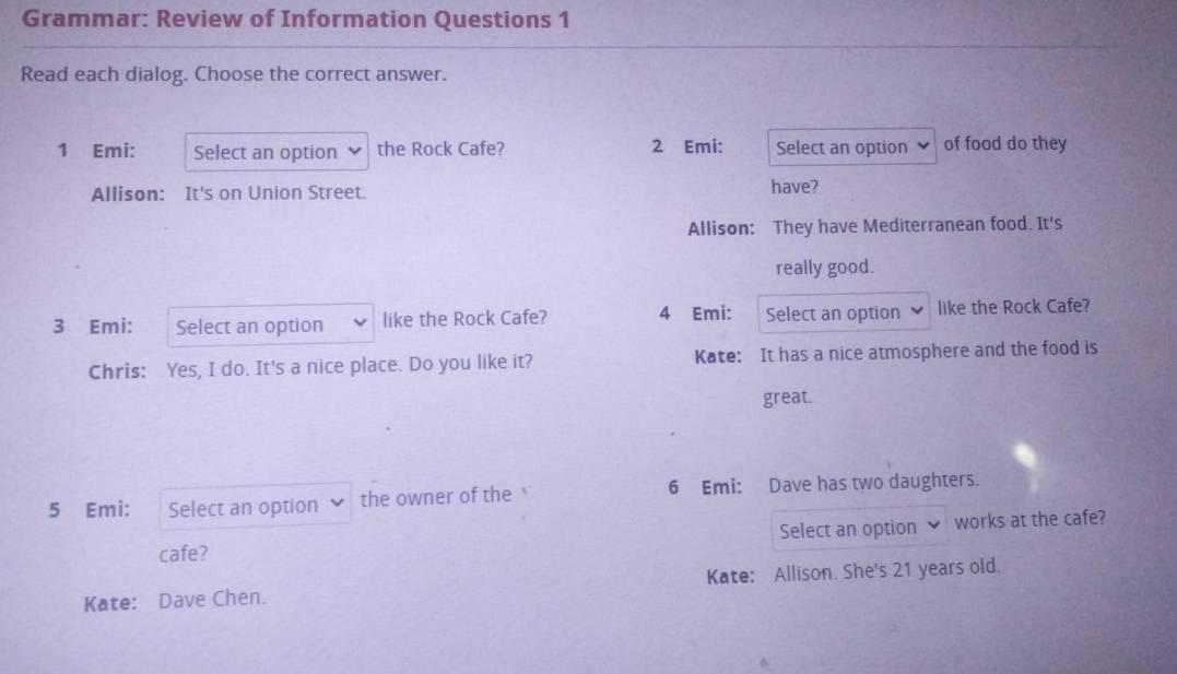 Grammar: Review of Information Questions 1
Read each dialog. Choose the correct answer.
1 Emi: Select an option the Rock Cafe? 2 Emi: Select an option of food do they
Allison: It's on Union Street. have?
Allison: They have Mediterranean food. It's
really good.
3 Emi: Select an option like the Rock Cafe? 4 Emi: Select an option like the Rock Cafe?
Chris: Yes, I do. It's a nice place. Do you like it? Kate: It has a nice atmosphere and the food is
great.
5 Emi: Select an option the owner of the 6 Emi: Dave has two daughters.
cafe? Select an option works at the cafe?
Kate: Dave Chen. Kate: Allison. She's 21 years old.