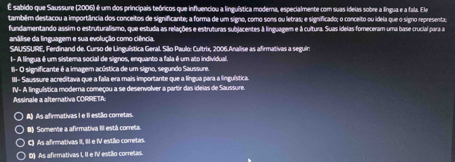 É sabido que Saussure (2006) é um dos principais teóricos que influenciou a linguística moderna, especialmente com suas ideias sobre a língua e a fala. Ele
também destacou a importância dos conceitos de significante; a forma de um signo, como sons ou letras; e significado; o conceito ou ideia que o signo representa;
fundamentando assim o estruturalismo, que estuda as relações e estruturas subjacentes à linguagem e à cultura. Suas ideias forneceram uma base crucial para a
análise da linguagem e sua evolução como ciência.
SAUSSURE, Ferdinand de. Curso de Linguística Geral. São Paulo: Cultrix, 2006.Analise as afirmativas a seguir:
I- A língua é um sistema social de signos, enquanto a fala é um ato individual.
II- O significante é a imagem acústica de um signo, segundo Saussure.
III- Saussure acreditava que a fala era mais importante que a língua para a linguística.
IV- A linguística moderna começou a se desenvolver a partir das ideias de Saussure.
Assinale a alternativa CORRETA:
A) As afirmativas I e II estão corretas.
B) Somente a afirmativa III está correta.
C) As afirmativas II, III e IV estão corretas.
D) As afirmativas I, II e IV estão corretas.