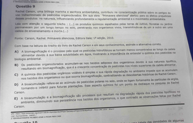 Rachel Carson, uma bióloga marinha e escritora ambientalista, contribulu na conscientização pública sobre os perígos do
uso indiscriminado de pesticidas organoclorados. Em sua obra "Primavera silenciosa" alertou para os efeitos prejudiciais
desses produtos na natureza, influenciando profundamente a regulamentação ambiental e o movimento ambientalista.
Leia com atenção o seguinte trecho : (...) os produtos químicos espalhados pelas terras de cultivo, florestas ou jardins
permanecem por um longo tempo no solo, penetrando nos organismos vivos, transmitindo-se de um a outro em uma
cadeia de envenenamento e morte.(...)
Fonte: Carson, Rachel. Primavera silenciosa, Editora Gaia; 1^a edição, 2010.
Com base na leitura do trecho do livro de Rachel Carson e em seus conhecimentos, assinale a alternativa correta.
A) A biomagnificação é o processo pelo qual os pesticidas hidrofóbicos se tornam menos concentrados ao longo da cadeia
alimentar devido à sua baixa solubilidade em água, mostrando a importância de entender a química dos pesticidas na
biologia ambiental.
B) Os pesticidas organoclorados acumulam-se nos tecidos adiposos dos organismos devido à sua natureza lipofílica,
resultando em biomagnificação, que é a crescente concentração de pesticidas nos níveis superiores da cadeia alimentar.
C) A química dos pesticidas orgânicos voláteis é simples e sua rápida degradação no ambiente impede que se acumulem
nos tecidos dos organismos ou que ocorra biomagnificação, contradizendo as descobertas históricas de Rachel Carson.
D) A bioacumulação refere-se ao acúmulo de pesticidas polares no solo, onde se ligam fortemente às partículas de argila,
tornando-o infértil para futuras plantações. Esse aspecto químico foi um ponto de destaque na pesquisa de Rachel
Carson.
E) A bioacumulação e a biomagnificação são processos que resultam na degradação rápida dos pesticidas lipofílicos no
ambiente, diminuindo sua persistência nos tecidos dos organismos, o que contradiz as observações feitas por Rachel
Carson.
Cód. Representante: 196591 / 2fA :https://app.onciencias.ong/exam-info7e=2npmOpwr9aOMPspk73aUiddyn00djo2Vcr7wWpVNJJR -Frova ONC 2024 - Nive! C
É termInANTEMeNTe proibido levar a prova para caSa.
tabela das densidades de algumas