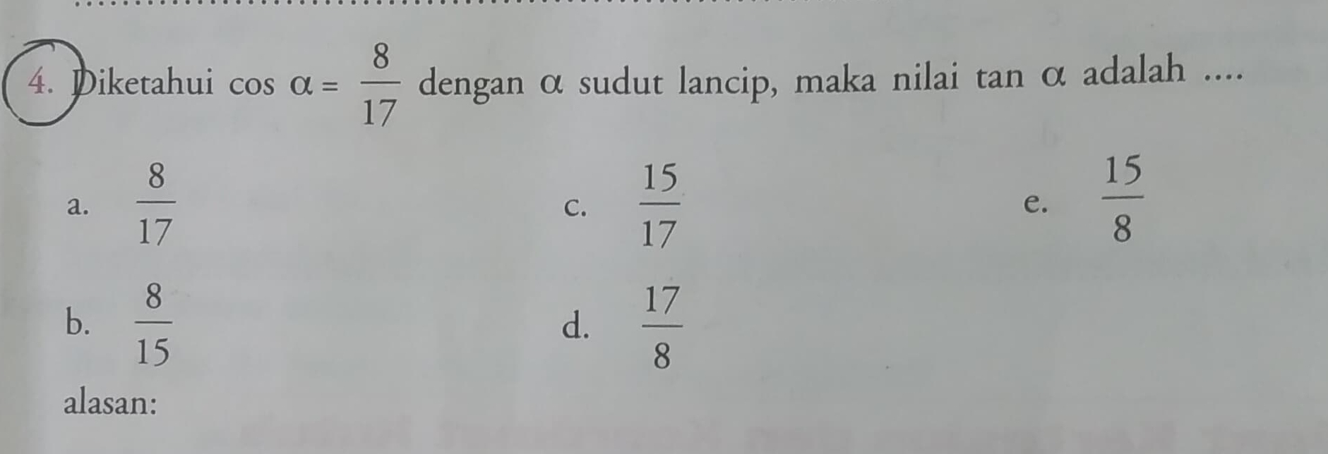 Diketahui cos alpha = 8/17  dengan α sudut lancip, maka nilai tan α adalah ....
a.  8/17   15/17 
C.
e.  15/8 
b.  8/15   17/8 
d.
alasan: