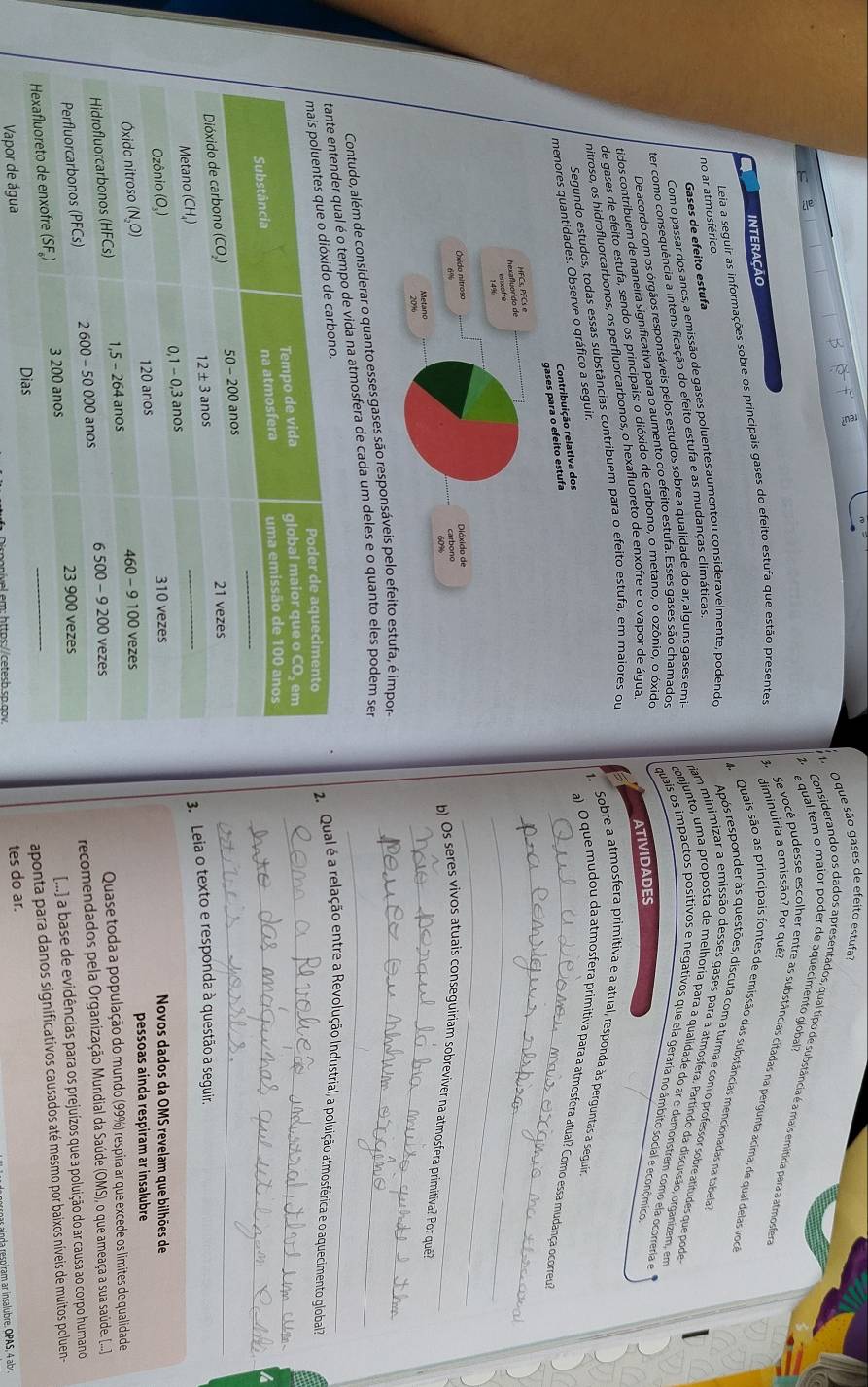 que são gases de efeito estufa
equal tem o maior poder de aquecimento global?
Considerando os dados apresentados, qual tipo de substância é a mais emitida para a atmosfera
INTERACAO
diminuiria a emissão? Por quê?
no ar atmosférico Leia a seguir as informações sobre os principais gases do efeito estufa que estão presentes  3. Se você pudesse escolher entre as substâncias citadas na pergunta acima, de qual delas voc
4 Quais são as principais fontes de emissão das substâncias mencionadas na tabela
Com o passar dos anos, a emissão de gases poluentes aumentou consideravelmente, podendo
Após responder às questões, discuta com a turma e com o professor sobre atitudes que pode
Gases de efeito estufa
ter como consequência a intensificação do efeito estufa e as mudanças climáticas.
nam minimizar a emissão desses gases para a atmosfera. Partindo da discussão, organizem, em
De acordo com os órgãos responsáveis pelos estudos sobre a qualidade do ar, alguns gases emi-
conjunto, uma proposta de melhoría para a qualidade do ar e demonstrem como ela ocorreria e
tidos contribuem de maneira significativa para o aumento do efeito estufa. Esses gases são chamados
quais os impactos positivos e negativos que ela geraria no âmbito social e econômico
de gases de efeito estufa, sendo os principais: o dióxido de carbono, o metano, o ozônio, o óxido
nitroso, os hidrofluorcarbonos, os perfluorcarbonos, o hexafluoreto de enxofre e o vapor de água
_
Segunestudos, todas essas substâncias contribuem para o efeito estufa, em maiores ou
menores quo a seguir. ATIVIDADES
1. Sobre a atmosfera primitiva e a atual, responda às perguntas a seguir
a) O que mudou da atmosfera primitiva para a atmosfera atual? Como essa mudança ocorreu?
_
_
_
_
b) Os seres vivos atuais conseguiriam sobreviver na atmosfera primitíva? Por qu?
Contudo, além de considerar o quanto esses gases são responsáveis pelo estufa, é impor-_
mpo de vida na atmosfera de cada um deles e o quanto eles podem ser_
_
2. Qual é a relação entre a Revolução Industrial, a poluição atmosférica e o aquecimento global
_
_
3. Leia o texto e responda à questão a seguir.
Novos dados da OMS revelam que bilhões de
pessoas ainda respiram ar insalubre
Quase toda a população do mundo (99%) respira ar que excede os limites de qualidade
recomendados pela Organização Mundial da Saúde (OMS), o que ameaça a sua saúde. [....]
[...] a base de evidências para os prejuízos que a poluição do ar causa ao corpo humano
aponta para danos significativos causados até mesmo por baixos níveis de muitos poluen
Vapor de água
tes do ar.
anda respiram ar insalubre. OPAS, 4 abr.