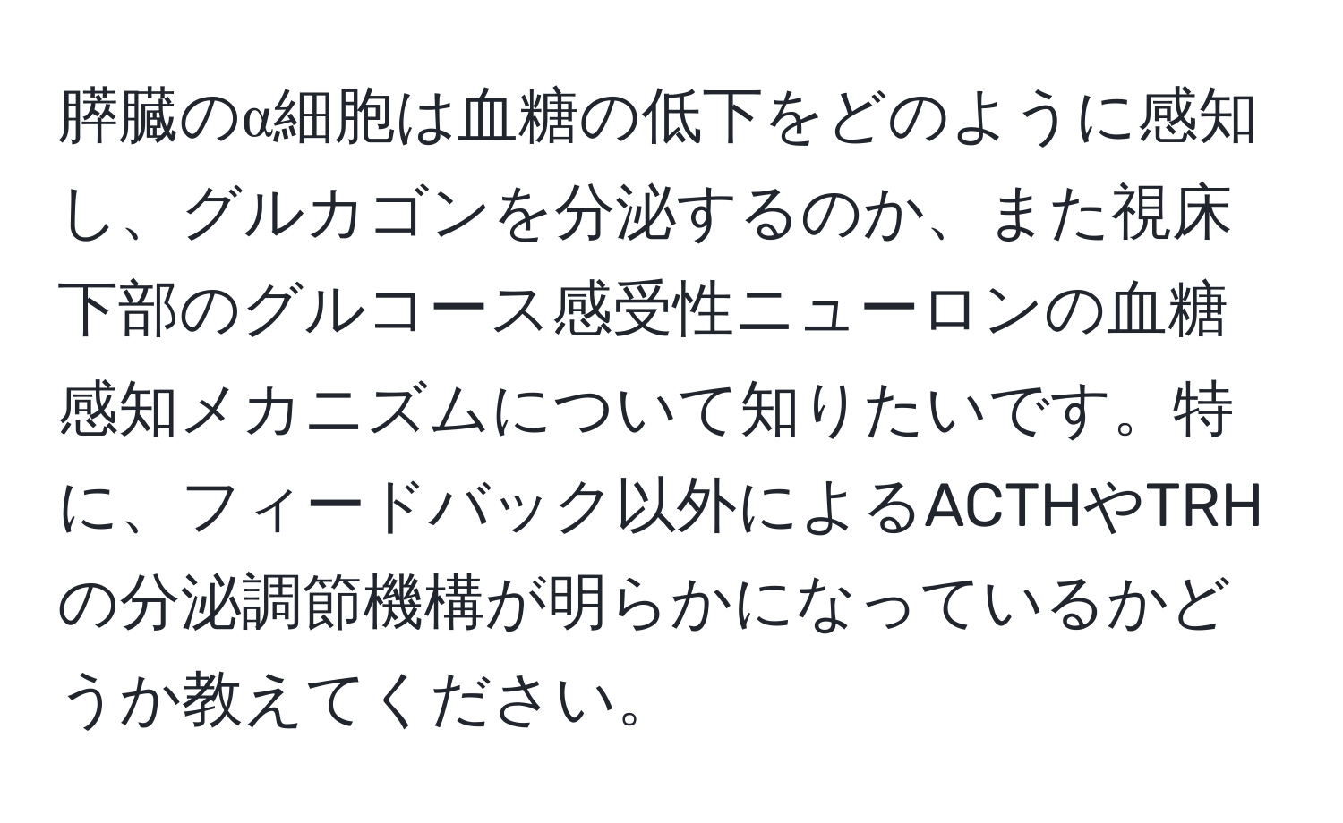 膵臓のα細胞は血糖の低下をどのように感知し、グルカゴンを分泌するのか、また視床下部のグルコース感受性ニューロンの血糖感知メカニズムについて知りたいです。特に、フィードバック以外によるACTHやTRHの分泌調節機構が明らかになっているかどうか教えてください。