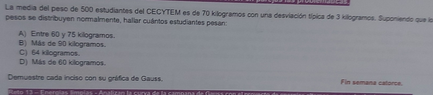 La media del peso de 500 estudiantes del CECYTEM es de 70 kilogramos con una desviación típica de 3 kilogramos. Suponiendo que lo
pesos se distribuyen normalmente, hallar cuántos estudiantes pesan:
A) Entre 60 y 75 kilogramos.
B) Más de 90 kilogramos.
C) 64 kilogramos.
D) Más de 60 kilogramos.
Demuestre cada inciso con su gráfica de Gauss.
Fin semana catorce,
Reto 13 - Energías límpias - Analizan la curva de la campana de Gauss con el prov es