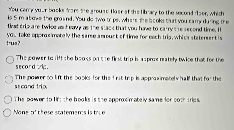 You carry your books from the ground floor of the library to the second floor, which
is 5 m above the ground. You do two trips, where the books that you carry during the
first trip are twice as heavy as the stack that you have to carry the second time. If
you take approximately the same amount of time for each trip, which statement is
true?
The power to lift the books on the first trip is approximately twice that for the
second trip.
The power to lift the books for the first trip is approximately half that for the
second trip.
The power to lift the books is the approximately same for both trips.
None of these statements is true