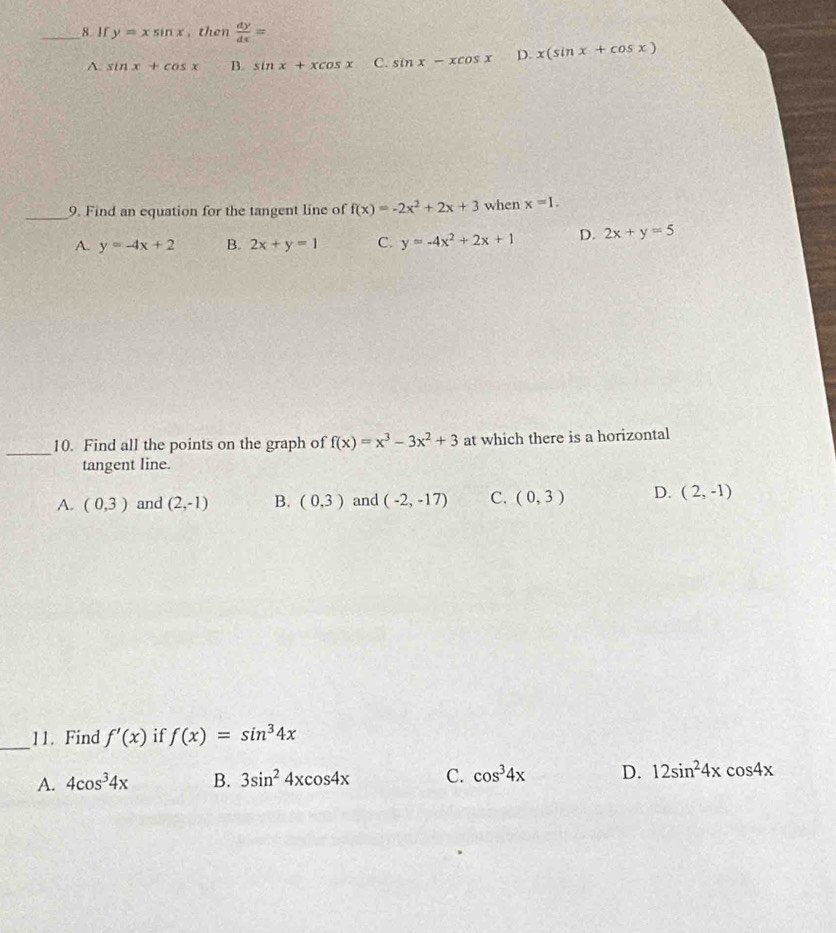 If y=xsin x , then  dy/dx =
A. sin x+cos x B. sin x+xcos x C. sin x-xcos x D. x(sin x+cos x)
_9. Find an equation for the tangent line of f(x)=-2x^2+2x+3 when x=1.
A. y=-4x+2 B. 2x+y=1 C. y=-4x^2+2x+1 D. 2x+y=5
_10. Find all the points on the graph of f(x)=x^3-3x^2+3 at which there is a horizontal
tangent line.
A. (0,3) and (2,-1) B. (0,3) and (-2,-17) C. (0,3) D. (2,-1)
_11. Find f'(x) if f(x)=sin^34x
A. 4cos^34x B. 3sin^24xcos 4x C. cos^34x D. 12sin^24xcos 4x