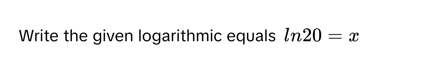 Write the given logarithmic equals $ln20 = x$