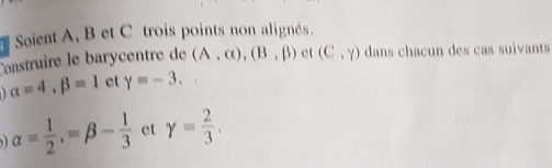 Soient A, B et C trois points non alignés. 
onstruire le barycentre de (A,alpha ), (B,beta ) ct (C,Y) dans chacun des cas suivants
alpha =4, beta =1 et gamma =-3.
alpha = 1/2 , =beta - 1/3  et gamma = 2/3 .