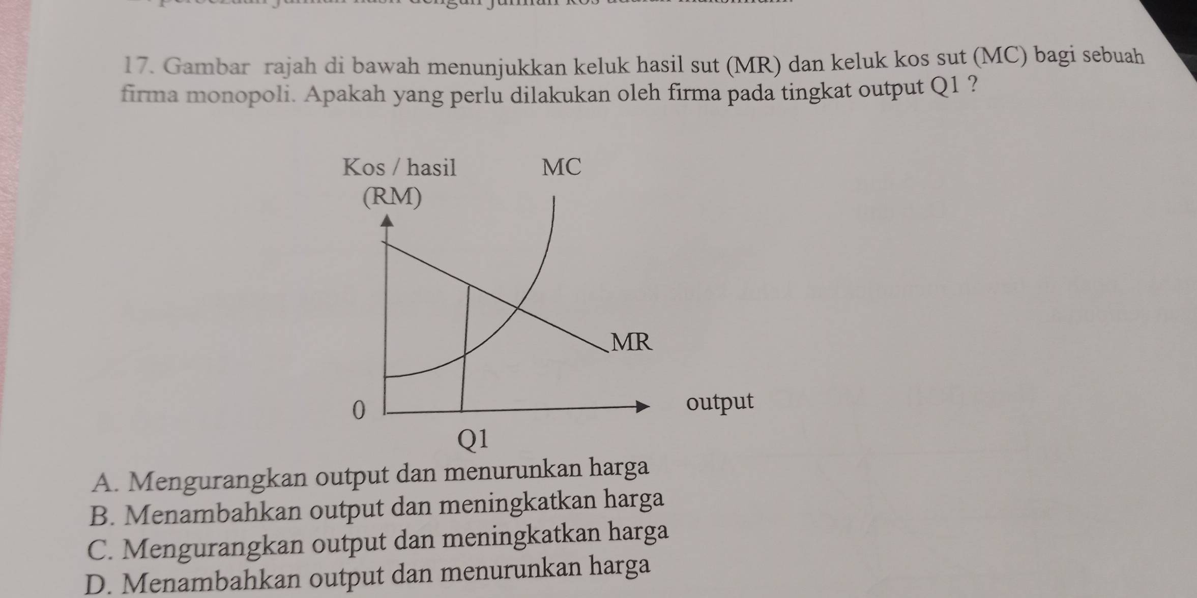 Gambar rajah di bawah menunjukkan keluk hasil sut (MR) dan keluk kos sut (MC) bagi sebuah
firma monopoli. Apakah yang perlu dilakukan oleh firma pada tingkat output Q1 ?
utput
A. Mengurangkan output dan menurunkan harga
B. Menambahkan output dan meningkatkan harga
C. Mengurangkan output dan meningkatkan harga
D. Menambahkan output dan menurunkan harga