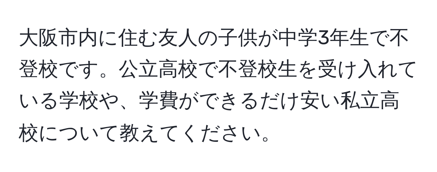 大阪市内に住む友人の子供が中学3年生で不登校です。公立高校で不登校生を受け入れている学校や、学費ができるだけ安い私立高校について教えてください。