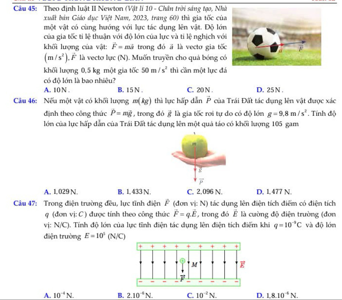 Theo định luật II Newton (Vật lí 10 - Chân trời sáng tạo, Nhà
xuất bản Giáo dục Việt Nam, 2023, trang 60) thì gia tốc của
một vật có cùng hướng với lực tác dụng lên vật. Độ lớn
của gia tốc tỉ lệ thuận với độ lớn của lực và tỉ lệ nghịch với
kkối lượng của vật: vector F= mả  trong đó ã là vecto gia tốc
(m/s^2) F là vectơ lực (N). Muốn truyền cho quả bóng có
khối lượng 0,5 kg một gia tốc 50m/s^2 thì cần một lực đá
có độ lớn là bao nhiêu?
A. 10 N . B. 15 N . C. 20 N . D. 25 N .
Câu 46: Nếu một vật có khối lượng m(kg) thì lực hấp dẫn vector P của Trái Đất tác dụng lên vật được xác
định theo công thức vector P=mvector g , trong đó vector g là gia tốc rơi tự do có độ lớn g=9,8m/s^2. Tính độ
lớn của lực hấp dẫn của Trái Đất tác dụng lên một quả táo có khối lượng 105 gam
A. 1,029 N. B. 1, 433 N. C. 2,096 N. D. 1, 477 N.
Câu 47: Trong điện trường đều, lực tĩnh điện F a  (đơn vị: N) tác dụng lên điện tích điểm có điện tích
q (đơn vị: C ) được tính theo công thức vector F=q.vector E , trong đó vector E là cường độ điện trường (đơn
vị: N/C). Tính độ lớn của lực tĩnh điện tác dụng lên điện tích điểm khi q=10^(-9)C và độ lớn
điện trường E=10^5 (N/C)
A. 10^(-4)N. B. 2.10^(-6)N. C. 10^(-2)N. D. 1,8.10^(-6)N.