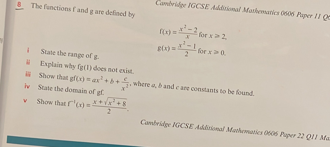 The functions f and g are defined by 
Cambridge IGCSE Additional Mathematics 0606 Paper 11 Q6
f(x)= (x^2-2)/x  for x≥slant 2, 
i State the range of g.
g(x)= (x^2-1)/2  for x≥slant 0. 
ii Explain why fg(1) does not exist. 
iii Show that gf(x)=ax^2+b+ c/x^2  , where a, b and c are constants to be found. 
iv State the domain of gf. 
Show that f^(-1)(x)= (x+sqrt(x^2+8))/2 . 
Cambridge IGCSE Additional Mathematics 0606 Paper 22 Q11 Ma