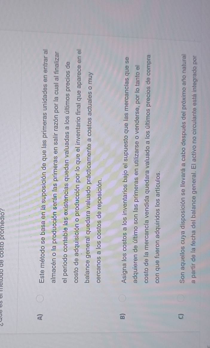 es el metodo de costo promedió?
A) Este método se basa en la suposición de que las primeras unidades en entrar al
almacén o la producción serán las primeras en salir razón por la cual al finalizar
el periodo contable las existencias quedan valuadas a los últimos precios de
costo de adquisición o producción por lo que el inventario final que aparece en el
balance general quedara valuado prácticamente a costos actuales o muy
cercanos a los costos de reposición.
B) Asigna los costos a los inventarios bajo el supuesto que las mercancías que se
adquieren de último son las primeras en utilizarse o venderse, por lo tanto el
costo de la mercancía vendida quedara valuado a los últimos precios de compra
con que fueron adquiridos los artículos.
C) Son aquellos cuya disposición se llevará a cabo después del próximo año natural
a partir de la fecha del balance general. El activo no circulante está integrado por