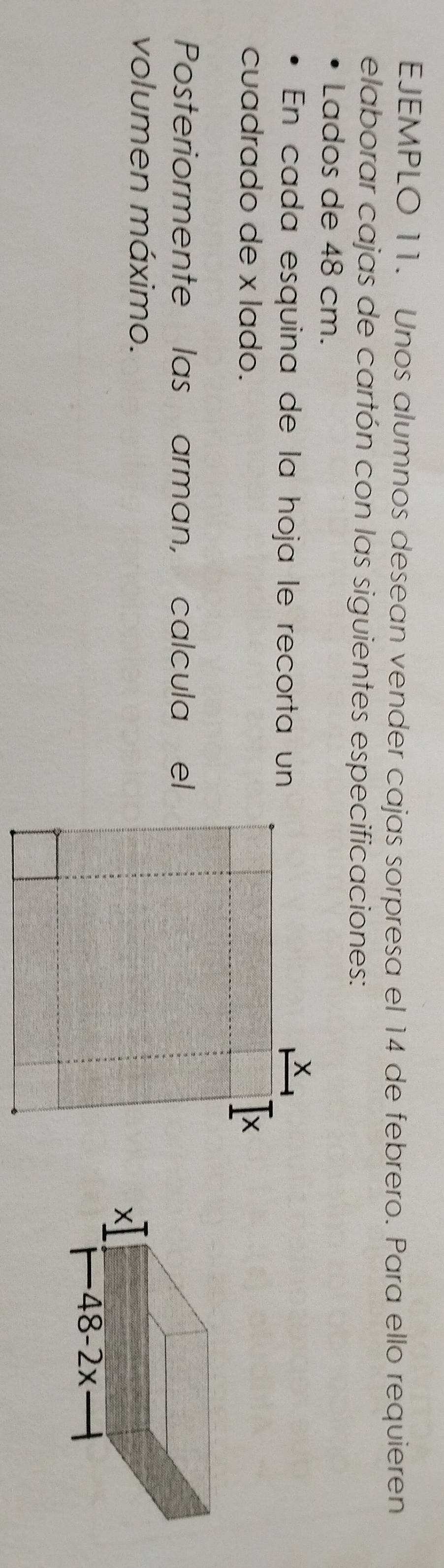 EJEMPLO 11. Unos alumnos desean vender cajas sorpresa el 14 de febrero. Para ello requieren
elaborar cajas de cartón con las siguientes especificaciones:
Lados de 48 cm.
En cada esquina de la hoja le recorta un
cuadrado de x lado. 
Posteriormente las arman, calcula el
volumen máximo.