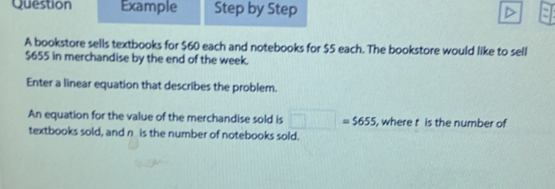 Question Example Step by Step 
A bookstore sells textbooks for $60 each and notebooks for $5 each. The bookstore would like to sell
$655 in merchandise by the end of the week. 
Enter a linear equation that describes the problem. 
An equation for the value of the merchandise sold is □ =$655 , where t is the number of 
textbooks sold, and n is the number of notebooks sold.