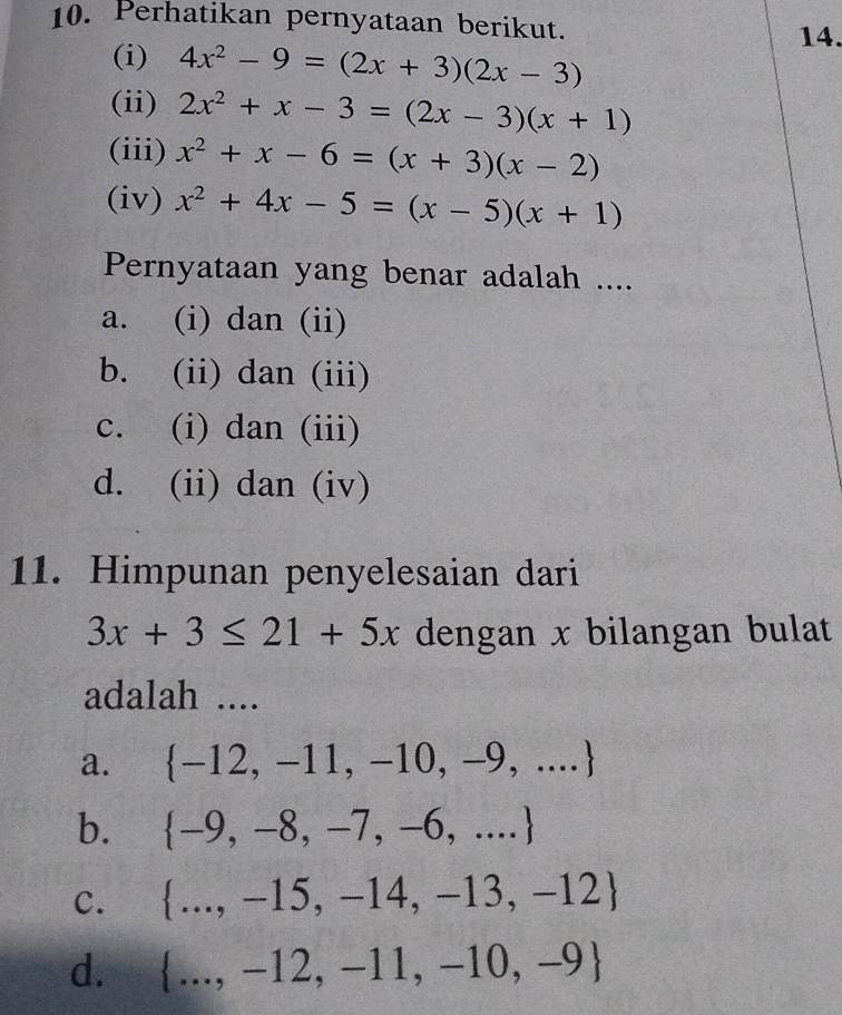 Perhatikan pernyataan berikut.
14.
(i) 4x^2-9=(2x+3)(2x-3)
(ii) 2x^2+x-3=(2x-3)(x+1)
(iii)
(iv)
Pernyataan yang benar adalah ....
a. (i) dan (ii)
b. (ii) dan (iii)
C. (i) dan (iii)
d. (ii) dan (iv)
11. Himpunan penyelesaian dari
3x+3≤ 21+5x dengan x bilangan bulat
adalah ....
a.  -12,-11,-10,-9,...
b.  -9,-8,-7,-6,...
C.
_
d.  ...,-12,-11,-10,-9 _