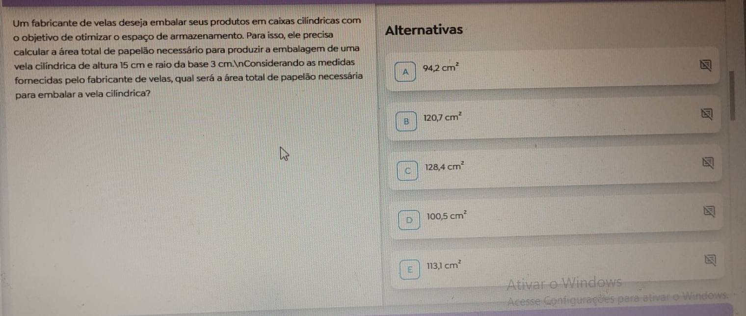 Um fabricante de velas deseja embalar seus produtos em caixas cilíndricas com
o objetivo de otimizar o espaço de armazenamento. Para isso, ele precisa Alternativas
calcular a área total de papelão necessário para produzir a embalagem de uma
vela cilíndrica de altura 15 cm e raio da base 3 cm.nConsiderando as medidas
fornecidas pelo fabricante de velas, qual será a área total de papelão necessária A 94,2cm^2
para embalar a vela cilíndrica?
B 120, 7cm^2
C 128, 4cm^2
D 100, 5cm^2
E 113, 1cm^2
Ativar o Windows
Acesse Configurações para ativar o Windows.