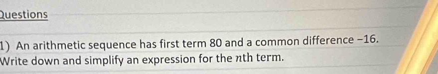 Questions 
1) An arithmetic sequence has first term 80 and a common difference −16. 
Write down and simplify an expression for the nth term.