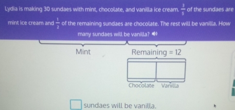 Lydia is making 30 sundaes with mint, chocolate, and vanilla ice cream.  3/5  of the sundaes are 
mint ice cream and  1/2  of the remaining sundaes are chocolate. The rest will be vanilla. How 
many sundaes will be vanilla? “ 
Mint Remaining =12
Chocolate Vanilla 
sundaes will be vanilla.