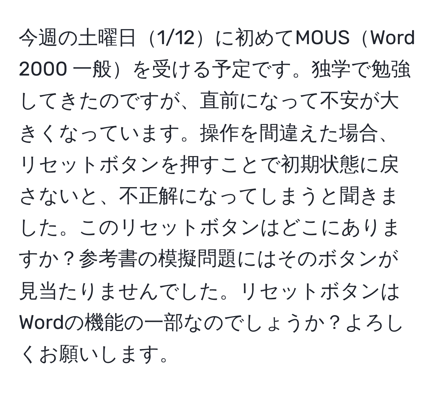 今週の土曜日1/12に初めてMOUSWord 2000 一般を受ける予定です。独学で勉強してきたのですが、直前になって不安が大きくなっています。操作を間違えた場合、リセットボタンを押すことで初期状態に戻さないと、不正解になってしまうと聞きました。このリセットボタンはどこにありますか？参考書の模擬問題にはそのボタンが見当たりませんでした。リセットボタンはWordの機能の一部なのでしょうか？よろしくお願いします。