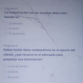 Pregunta 5
La comunicación con los usuarios debe estar
basada en:
La atención
La visión
Un protocolo
Pregunta 6
Debes incluir datos comparativos en el reporte del
cliente, ¿qué recurso es el adecuado para
presentar esa información?
Linea de tiempo
Gráficas
Resumen