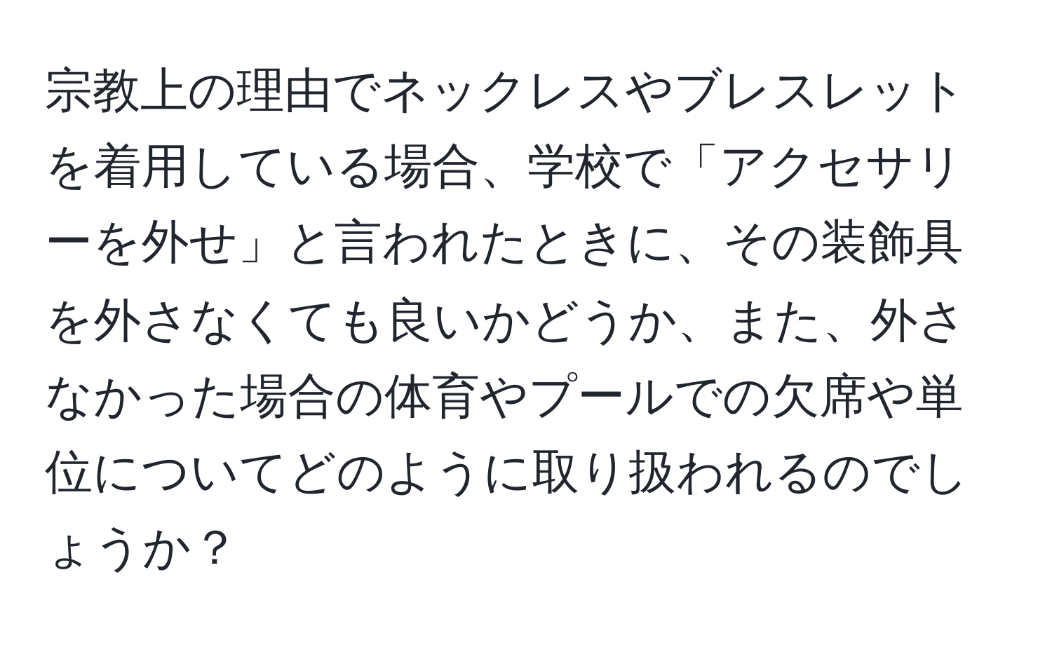 宗教上の理由でネックレスやブレスレットを着用している場合、学校で「アクセサリーを外せ」と言われたときに、その装飾具を外さなくても良いかどうか、また、外さなかった場合の体育やプールでの欠席や単位についてどのように取り扱われるのでしょうか？