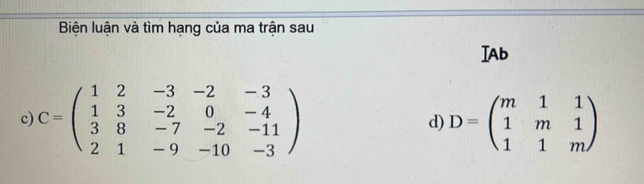 Biện luận và tìm hạng của ma trận sau
IAb
c) C=beginpmatrix 1&2&-3&-2&-3 1&3&-2&0&-4 3&8&-7&-2&-11 2&1&-9&-10&-3endpmatrix D=beginpmatrix m&1&1 1&m&1 1&1&mendpmatrix
d)