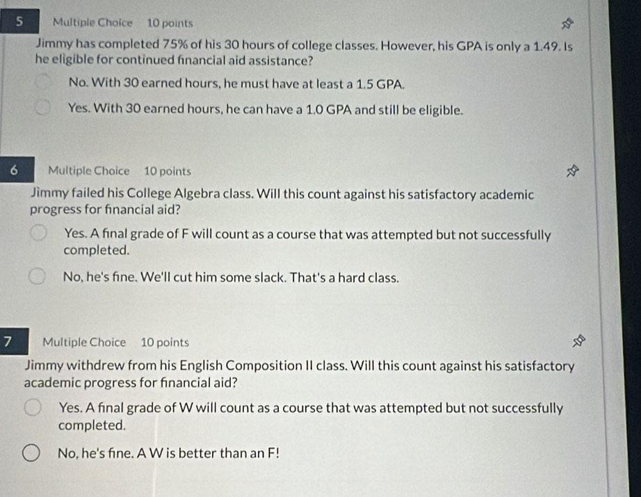 Jimmy has completed 75% of his 30 hours of college classes. However, his GPA is only a 1.49. Is
he eligible for continued fnancial aid assistance?
No. With 30 earned hours, he must have at least a 1.5 GPA.
Yes. With 30 earned hours, he can have a 1.0 GPA and still be eligible.
6 Multiple Choice 10 points
Jìmmy failed his College Algebra class. Will this count against his satisfactory academic
progress for fnancial aid?
Yes. A final grade of F will count as a course that was attempted but not successfully
completed.
No, he's fine. We'll cut him some slack. That's a hard class.
7 Multiple Choice 10 points
Jimmy withdrew from his English Composition II class. Will this count against his satisfactory
academic progress for financial aid?
Yes. A final grade of W will count as a course that was attempted but not successfully
completed.
No, he's fine. A W is better than an F!