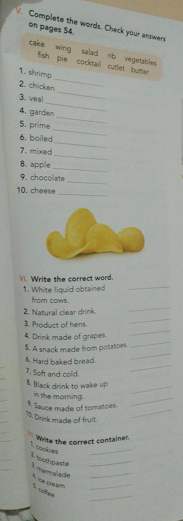 Complete the words. Check your answers 
on pages 54. 
cake wing salad rib vegetables 
fish pie cocktail cutlet butter 
1. shrimp 
_ 
2. chicken 
_ 
_ 
3. veal 
4. garden 
_ 
5. prime 
_ 
_ 
6. boiled 
_ 
7. mixed 
_ 
8. apple 
_ 
9. chocolate 
_ 
10. cheese 
VI. Write the correct word. 
1. White liquid obtained 
_ 
_ 
from cows. 
2. Natural clear drink. 
3. Product of hens. 
_ 
_ 
4. Drink made of grapes. 
_ 
5. A snack made from potatoes. 
_ 
6. Hard baked bread. 
_ 
7. Soft and cold. 
_ 
8. Black drink to wake up 
in the morning. 
9. Sauce made of tomatoes. 
_ 
10. Drink made of fruit. 
_ 
Write the correct container. 
1. cookies 
_ 
2 toothpaste_ 
3. marmalade_ 
_ 
4. ice cream 5. coffee_