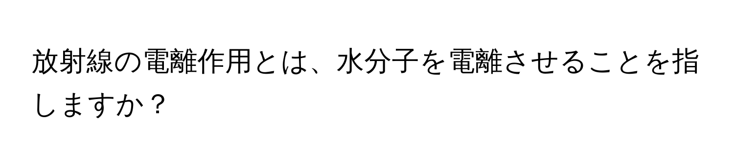 放射線の電離作用とは、水分子を電離させることを指しますか？